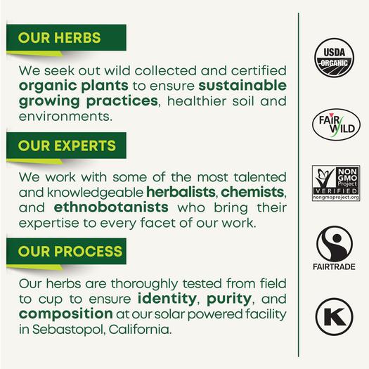 OUR HERBS: We seek out wild collected and certified organic plants to ensure sustainable growing practices, healthier soil and environments. OUR EXPERTS: We work with some of the most talented and knowledgeable herbalists, chemists, and ethnobotanists who bring their expertise to every facet of our work. OUR PROCESS: Our herbs are thoroughly tested from field to cup to ensure identity, purity and composition at our solar powered facility in Sebastopol, California.